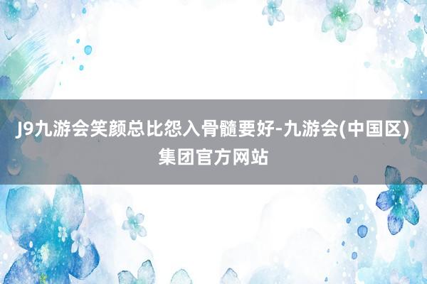 J9九游会笑颜总比怨入骨髓要好-九游会(中国区)集团官方网站