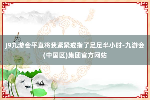 J9九游会平直将我紧紧戒指了足足半小时-九游会(中国区)集团官方网站