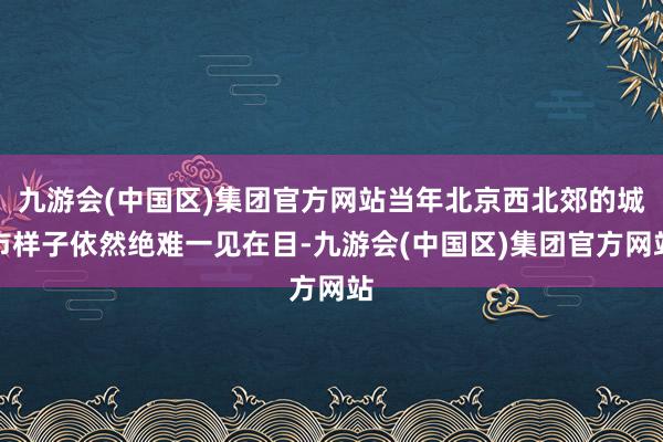 九游会(中国区)集团官方网站当年北京西北郊的城市样子依然绝难一见在目-九游会(中国区)集团官方网站