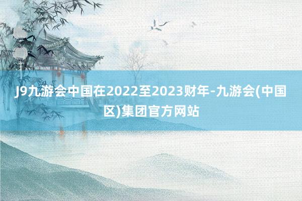 J9九游会中国在2022至2023财年-九游会(中国区)集团官方网站