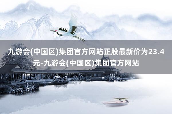 九游会(中国区)集团官方网站正股最新价为23.4元-九游会(中国区)集团官方网站