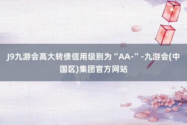 J9九游会高大转债信用级别为“AA-”-九游会(中国区)集团官方网站