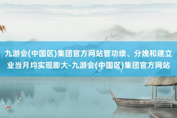 九游会(中国区)集团官方网站管功绩、分娩和建立业当月均实现膨大-九游会(中国区)集团官方网站