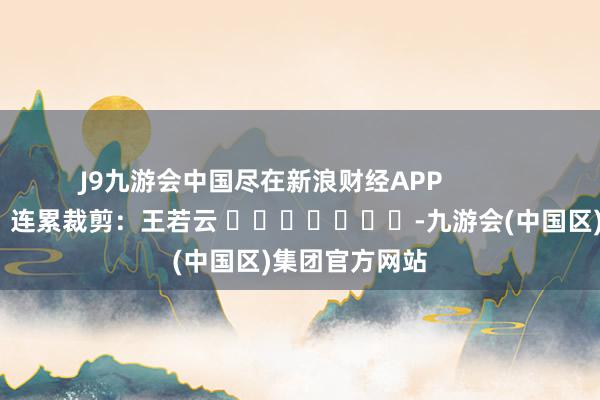 J9九游会中国尽在新浪财经APP            						连累裁剪：王若云 							-九游会(中国区)集团官方网站