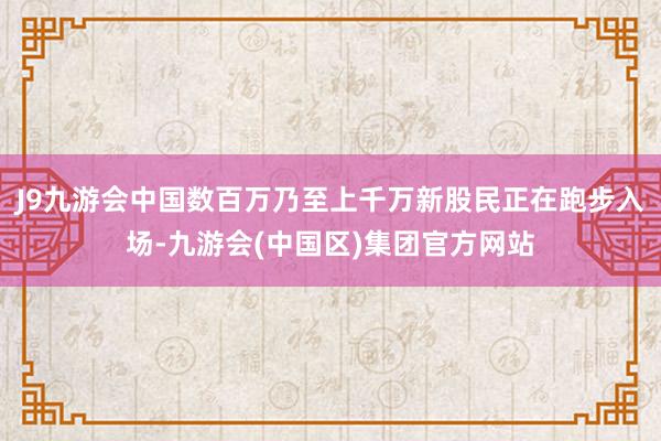 J9九游会中国数百万乃至上千万新股民正在跑步入场-九游会(中国区)集团官方网站