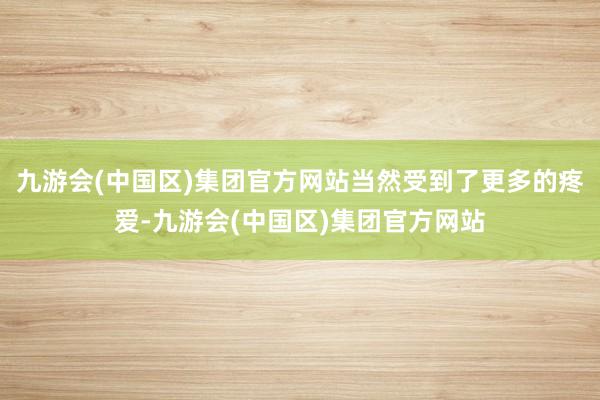 九游会(中国区)集团官方网站当然受到了更多的疼爱-九游会(中国区)集团官方网站