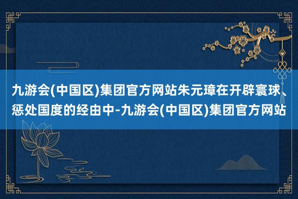 九游会(中国区)集团官方网站朱元璋在开辟寰球、惩处国度的经由中-九游会(中国区)集团官方网站