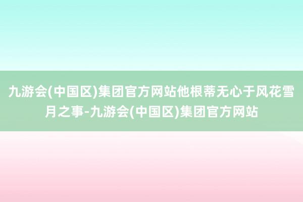 九游会(中国区)集团官方网站他根蒂无心于风花雪月之事-九游会(中国区)集团官方网站