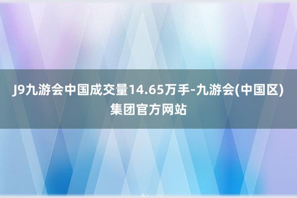 J9九游会中国成交量14.65万手-九游会(中国区)集团官方网站