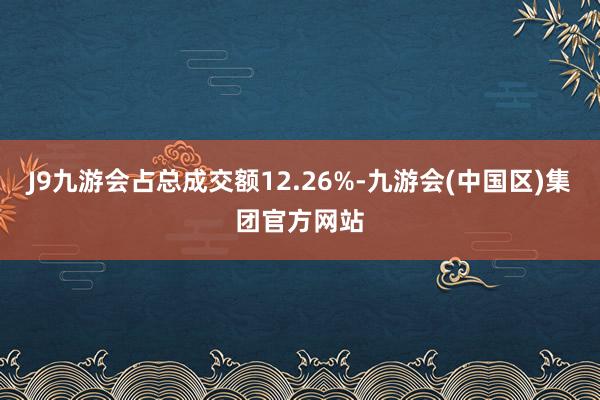 J9九游会占总成交额12.26%-九游会(中国区)集团官方网站