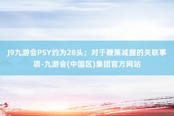 J9九游会PSY约为28头；对于鞭策减握的关联事项-九游会(中国区)集团官方网站