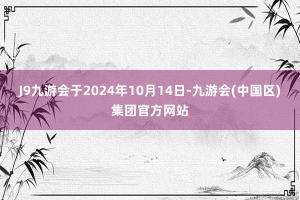 J9九游会于2024年10月14日-九游会(中国区)集团官方网站