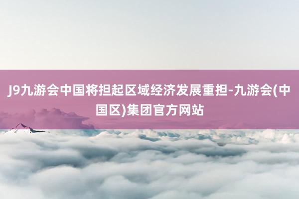 J9九游会中国将担起区域经济发展重担-九游会(中国区)集团官方网站