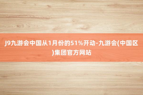 J9九游会中国从1月份的51%开动-九游会(中国区)集团官方网站