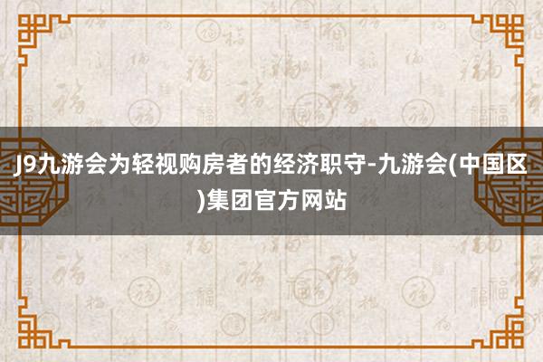 J9九游会为轻视购房者的经济职守-九游会(中国区)集团官方网站