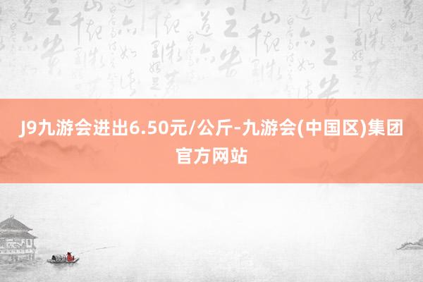 J9九游会进出6.50元/公斤-九游会(中国区)集团官方网站