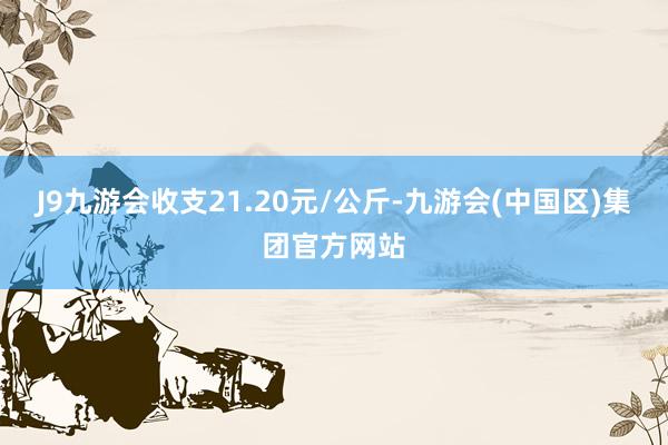 J9九游会收支21.20元/公斤-九游会(中国区)集团官方网站