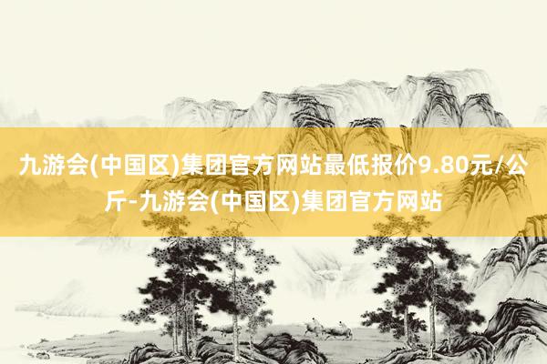 九游会(中国区)集团官方网站最低报价9.80元/公斤-九游会(中国区)集团官方网站