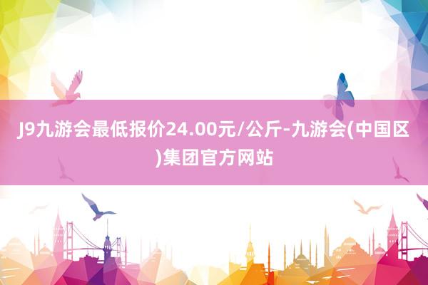 J9九游会最低报价24.00元/公斤-九游会(中国区)集团官方网站