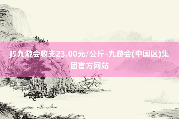 J9九游会收支23.00元/公斤-九游会(中国区)集团官方网站