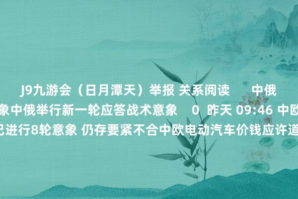 J9九游会（日月潭天）举报 关系阅读      中俄举行新一轮应答战术意象中俄举行新一轮应答战术意象    0  昨天 09:46 中欧电动汽车价钱应许道判已进行8轮意象 仍存要紧不合中欧电动汽车价钱应许道判已进行8轮意象 仍存要紧不合    17  昨天 00:20 以色列召开安全意象会议 就若何恢复伊朗实现一致以色列召开安全意象会议 就若何恢复伊朗实现一致    17  10-15 15:16