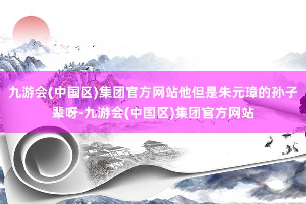 九游会(中国区)集团官方网站他但是朱元璋的孙子辈呀-九游会(中国区)集团官方网站