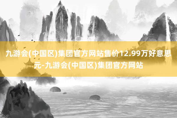 九游会(中国区)集团官方网站售价12.99万好意思元-九游会(中国区)集团官方网站