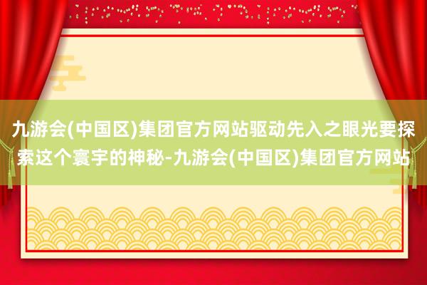 九游会(中国区)集团官方网站驱动先入之眼光要探索这个寰宇的神秘-九游会(中国区)集团官方网站