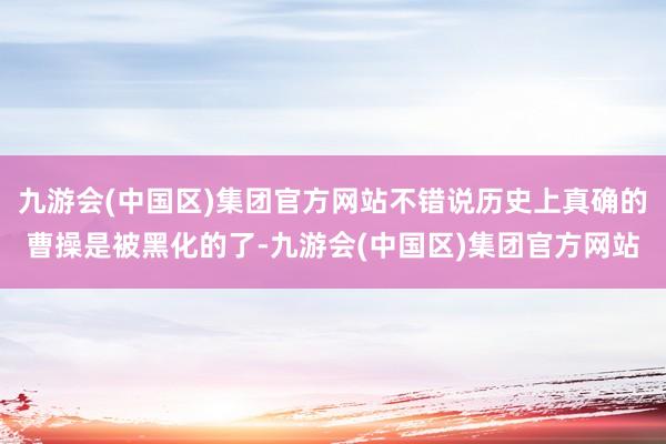 九游会(中国区)集团官方网站不错说历史上真确的曹操是被黑化的了-九游会(中国区)集团官方网站