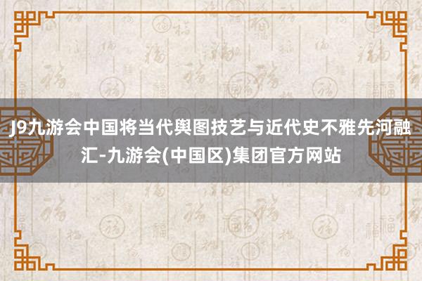 J9九游会中国将当代舆图技艺与近代史不雅先河融汇-九游会(中国区)集团官方网站