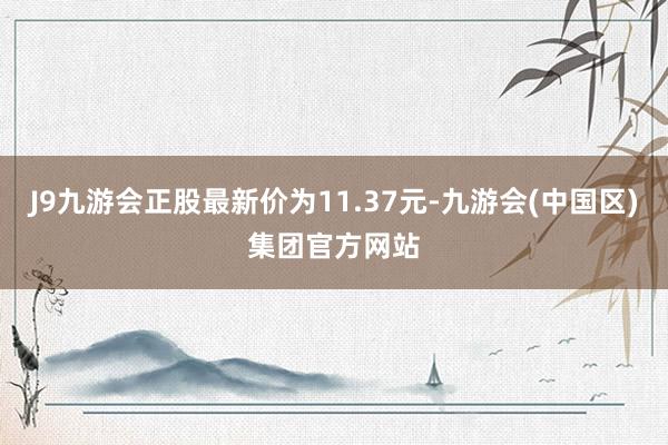 J9九游会正股最新价为11.37元-九游会(中国区)集团官方网站