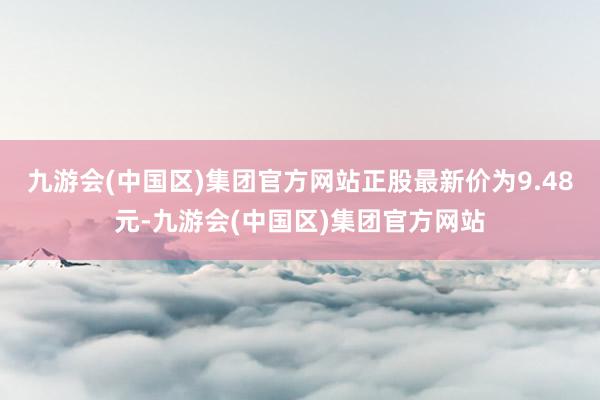 九游会(中国区)集团官方网站正股最新价为9.48元-九游会(中国区)集团官方网站