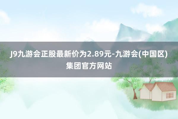 J9九游会正股最新价为2.89元-九游会(中国区)集团官方网站