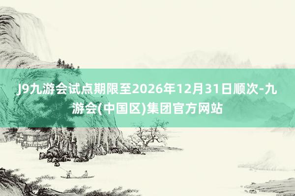 J9九游会试点期限至2026年12月31日顺次-九游会(中国区)集团官方网站