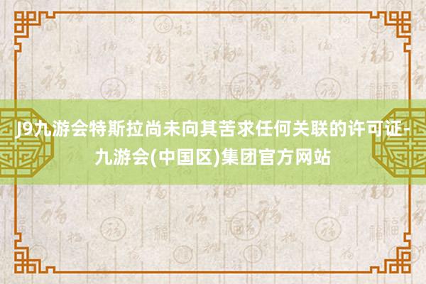 J9九游会特斯拉尚未向其苦求任何关联的许可证-九游会(中国区)集团官方网站