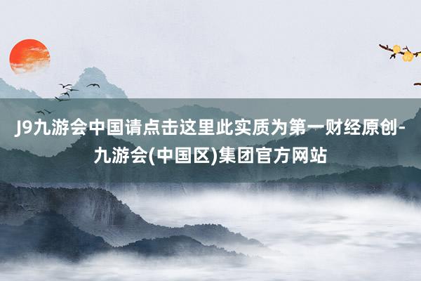 J9九游会中国请点击这里此实质为第一财经原创-九游会(中国区)集团官方网站