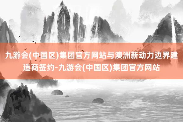 九游会(中国区)集团官方网站与澳洲新动力边界建造商签约-九游会(中国区)集团官方网站