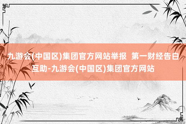 九游会(中国区)集团官方网站举报  第一财经告白互助-九游会(中国区)集团官方网站