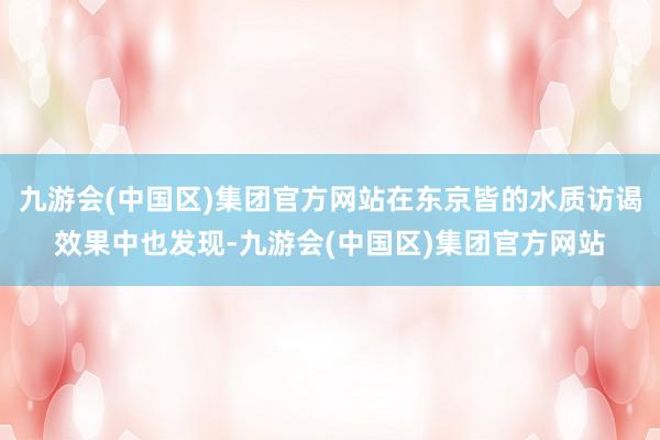 九游会(中国区)集团官方网站在东京皆的水质访谒效果中也发现-九游会(中国区)集团官方网站