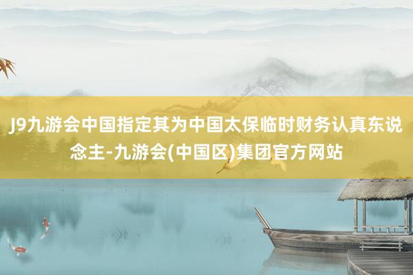 J9九游会中国指定其为中国太保临时财务认真东说念主-九游会(中国区)集团官方网站