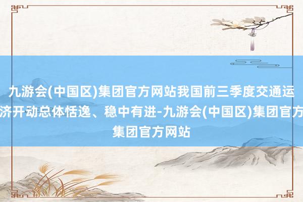 九游会(中国区)集团官方网站我国前三季度交通运输经济开动总体恬逸、稳中有进-九游会(中国区)集团官方网站