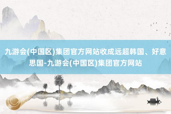 九游会(中国区)集团官方网站收成远超韩国、好意思国-九游会(中国区)集团官方网站