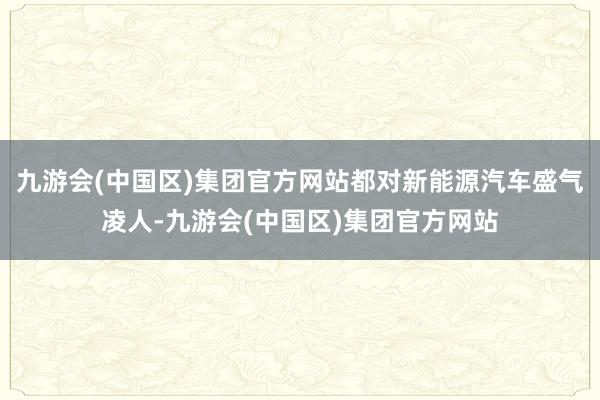 九游会(中国区)集团官方网站都对新能源汽车盛气凌人-九游会(中国区)集团官方网站