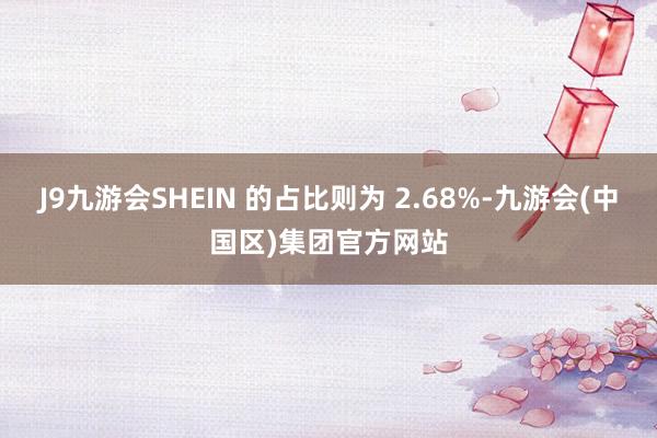 J9九游会SHEIN 的占比则为 2.68%-九游会(中国区)集团官方网站