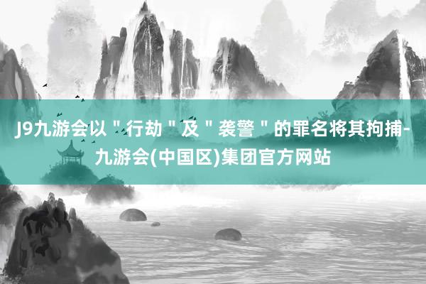 J9九游会以＂行劫＂及＂袭警＂的罪名将其拘捕-九游会(中国区)集团官方网站