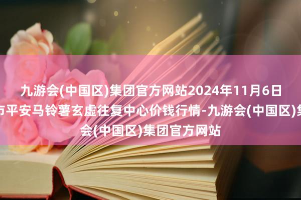 九游会(中国区)集团官方网站2024年11月6日甘肃省定西市平安马铃薯玄虚往复中心价钱行情-九游会(中国区)集团官方网站