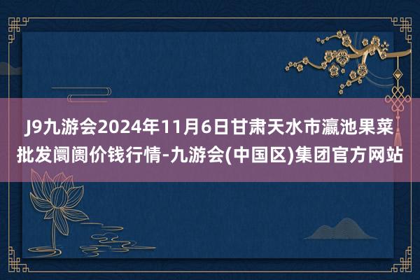 J9九游会2024年11月6日甘肃天水市瀛池果菜批发阛阓价钱行情-九游会(中国区)集团官方网站