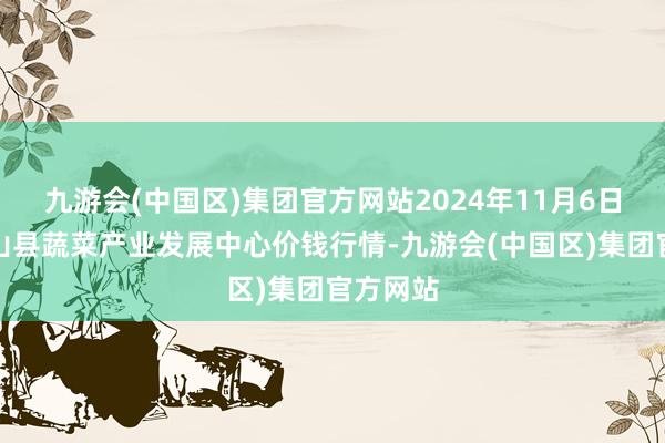 九游会(中国区)集团官方网站2024年11月6日甘肃武山县蔬菜产业发展中心价钱行情-九游会(中国区)集团官方网站