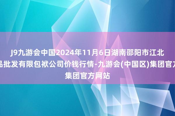 J9九游会中国2024年11月6日湖南邵阳市江北农居品批发有限包袱公司价钱行情-九游会(中国区)集团官方网站