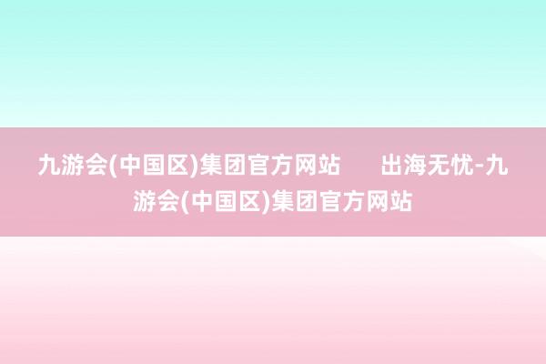 九游会(中国区)集团官方网站      出海无忧-九游会(中国区)集团官方网站